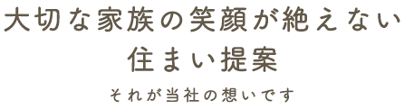 大切な家族の笑顔が絶えない住まい提案 それが当社の想いです